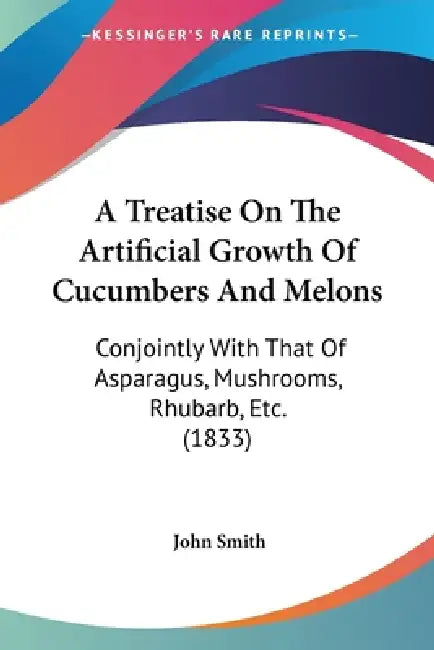 A Treatise On The Artificial Growth Of Cucumbers And Melons: Conjointly With That Of Asparagus, Mushrooms, Rhubarb, Etc. (1833) by John Smith
