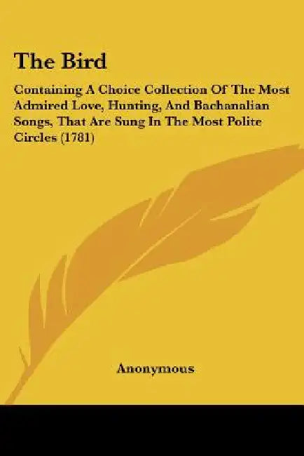The Bird: Containing A Choice Collection Of The Most Admired Love, Hunting, And Bachanalian Songs, That Are Sung In The Most Polite Circles (1781) by Anonymous