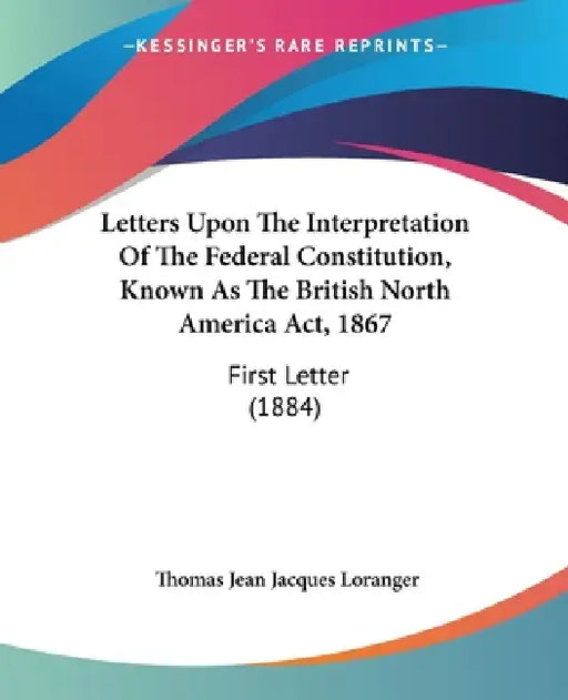 Letters Upon The Interpretation Of The Federal Constitution, Known As The British North America Act, 1867: First Letter (1884) by Thomas Jean Jacques Loranger