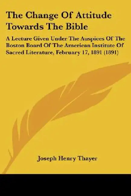 The Change Of Attitude Towards The Bible: A Lecture Given Under The Auspices Of The Boston Board Of The American Institute Of Sacred Literature, Febru by Joseph Henry Thayer