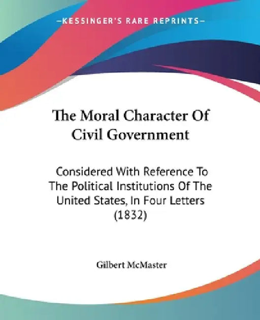 The Moral Character Of Civil Government: Considered With Reference To The Political Institutions Of The United States, In Four Letters (1832) by Gilbert McMaster