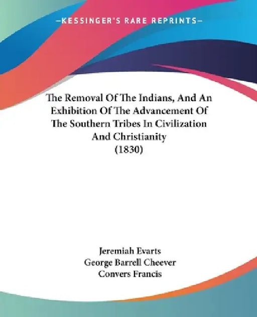 The Removal Of The Indians, And An Exhibition Of The Advancement Of The Southern Tribes In Civilization And Christianity (1830) by Jeremiah Evarts, George Barrell Cheever, Convers Francis