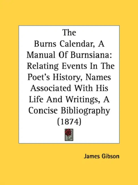 The Burns Calendar, A Manual Of Burnsiana: Relating Events In The Poet's History, Names Associated With His Life And Writings, A Concise Bibliography by James Gibson