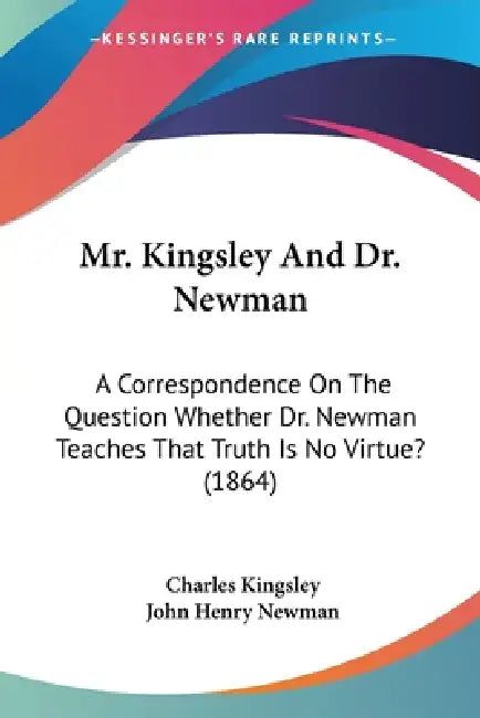 Mr. Kingsley And Dr. Newman: A Correspondence On The Question Whether Dr. Newman Teaches That Truth Is No Virtue? (1864) by Charles Kingsley, John Henry Newman