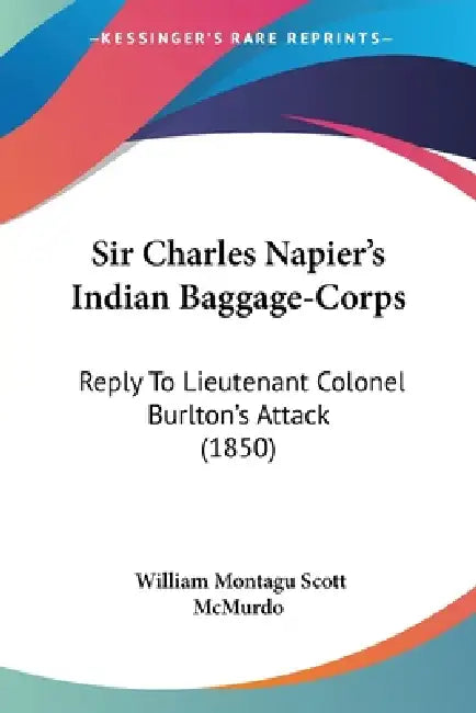 Sir Charles Napier's Indian Baggage-Corps: Reply To Lieutenant Colonel Burlton's Attack (1850) by William Montagu Scott McMurdo