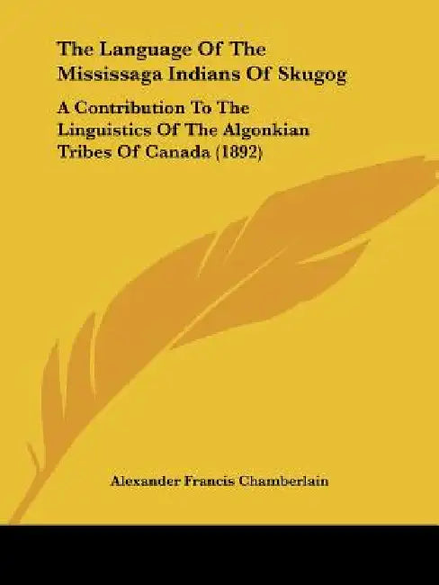The Language Of The Mississaga Indians Of Skugog: A Contribution To The Linguistics Of The Algonkian Tribes Of Canada (1892) by Alexander Francis Chamberlain