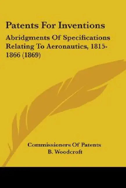 Patents For Inventions: Abridgments Of Specifications Relating To Aeronautics, 1815-1866 (1869) by Commissioners of Patents, B. Woodcroft