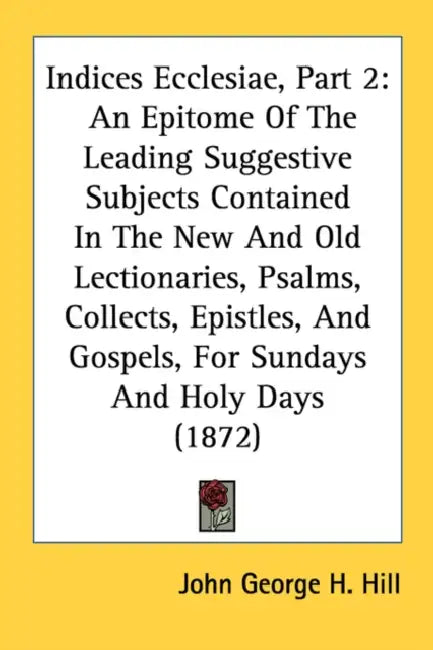 Indices Ecclesiae, Part 2: An Epitome Of The Leading Suggestive Subjects Contained In The New And Old Lectionaries, Psalms, Collects, Epistles, A by John George H. Hill