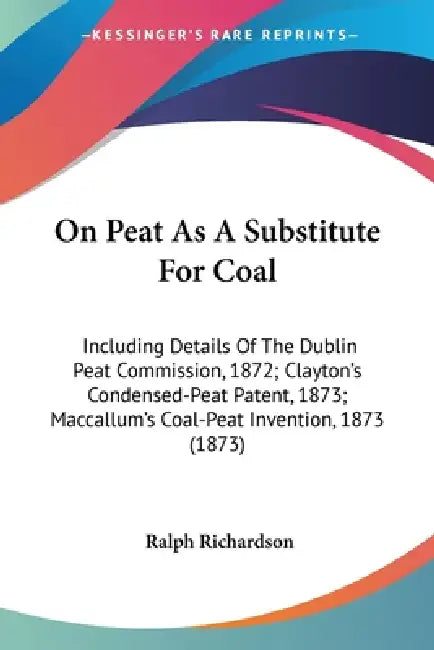 On Peat As A Substitute For Coal: Including Details Of The Dublin Peat Commission, 1872; Clayton's Condensed-Peat Patent, 1873; Maccallum's Coal-Peat by Ralph Richardson