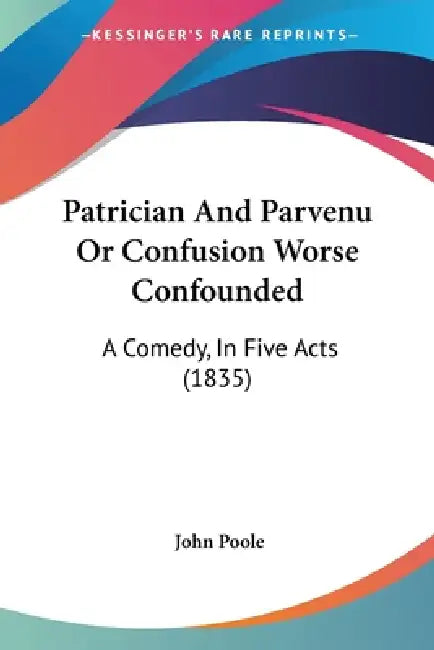 Patrician And Parvenu Or Confusion Worse Confounded: A Comedy, In Five Acts (1835) by John Poole