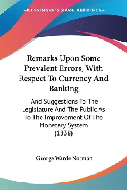 Remarks Upon Some Prevalent Errors, With Respect To Currency And Banking: And Suggestions To The Legislature And The Public As To The Improvement Of T by George Warde Norman