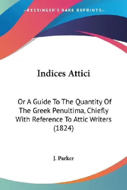 Indices Attici: Or A Guide To The Quantity Of The Greek Penultima, Chiefly With Reference To Attic Writers (1824) by J. Parker