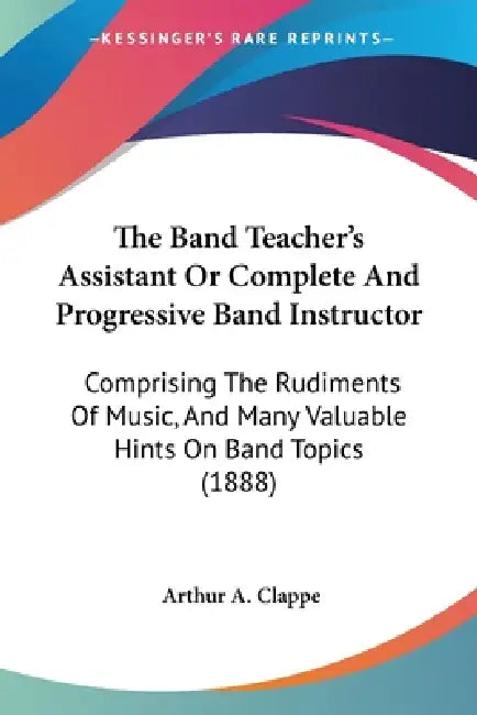 The Band Teacher's Assistant Or Complete And Progressive Band Instructor: Comprising The Rudiments Of Music, And Many Valuable Hints On Band Topics (1 by Arthur A. Clappe