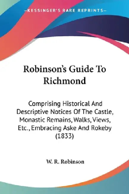 Robinson's Guide To Richmond: Comprising Historical And Descriptive Notices Of The Castle, Monastic Remains, Walks, Views, Etc., Embracing Aske And by W. R. Robinson