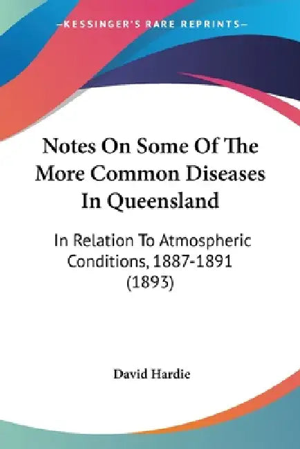 Notes On Some Of The More Common Diseases In Queensland: In Relation To Atmospheric Conditions, 1887-1891 (1893) by David Hardie