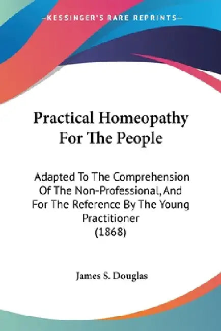 Practical Homeopathy For The People: Adapted To The Comprehension Of The Non-Professional, And For The Reference By The Young Practitioner (1868) by James S. Douglas