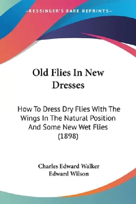 Old Flies In New Dresses: How To Dress Dry Flies With The Wings In The Natural Position And Some New Wet Flies (1898) by Charles Edward Walker, Edward Wilson