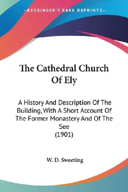 The Cathedral Church Of Ely: A History And Description Of The Building, With A Short Account Of The Former Monastery And Of The See (1901) by W. D. Sweeting
