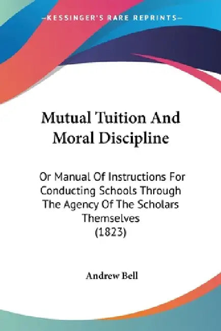 Mutual Tuition And Moral Discipline: Or Manual Of Instructions For Conducting Schools Through The Agency Of The Scholars Themselves (1823) by Andrew Bell