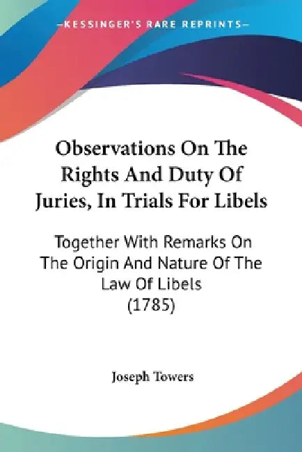 Observations On The Rights And Duty Of Juries, In Trials For Libels: Together With Remarks On The Origin And Nature Of The Law Of Libels (1785) by Joseph Towers