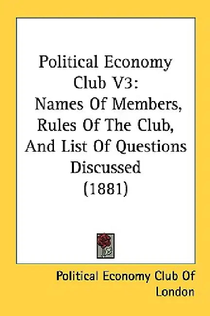 Political Economy Club V3: Names Of Members, Rules Of The Club, And List Of Questions Discussed (1881) by Political Economy Club of London