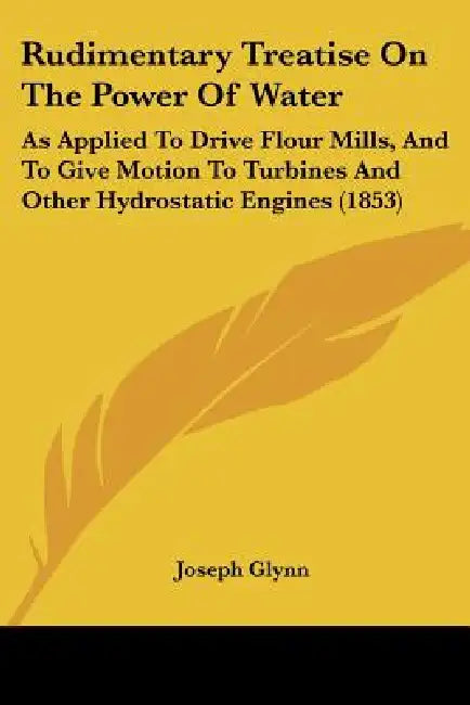 Rudimentary Treatise On The Power Of Water: As Applied To Drive Flour Mills, And To Give Motion To Turbines And Other Hydrostatic Engines (1853) by Joseph Glynn