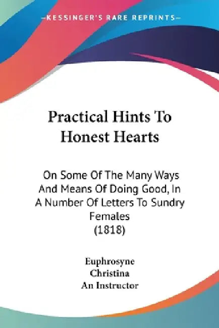 Practical Hints To Honest Hearts: On Some Of The Many Ways And Means Of Doing Good, In A Number Of Letters To Sundry Females (1818) by Euphrosyne, Christina, An Instructor
