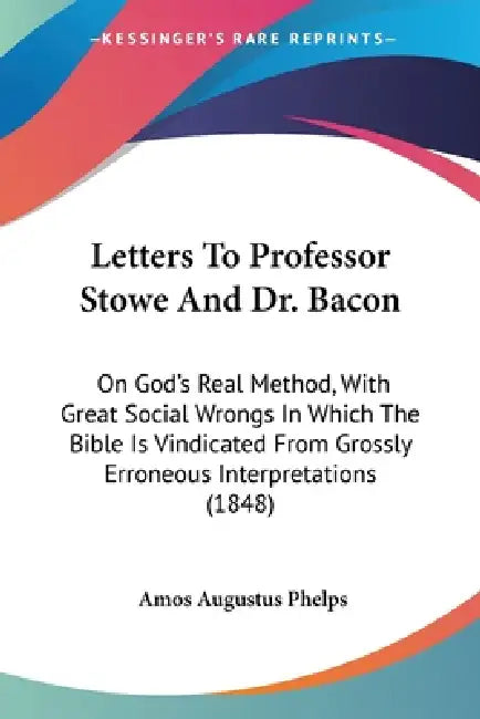 Letters To Professor Stowe And Dr. Bacon: On God's Real Method, With Great Social Wrongs In Which The Bible Is Vindicated From Grossly Erroneous Inter by Amos Augustus Phelps