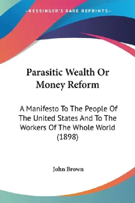 Parasitic Wealth Or Money Reform: A Manifesto To The People Of The United States And To The Workers Of The Whole World (1898) by John Brown