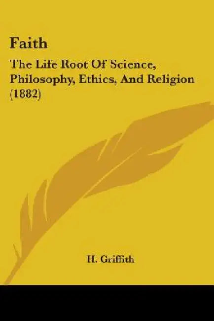 Faith: The Life Root Of Science, Philosophy, Ethics, And Religion (1882) by H. Griffith