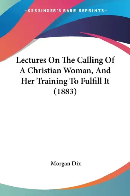 Lectures On The Calling Of A Christian Woman, And Her Training To Fulfill It (1883) by Morgan Dix