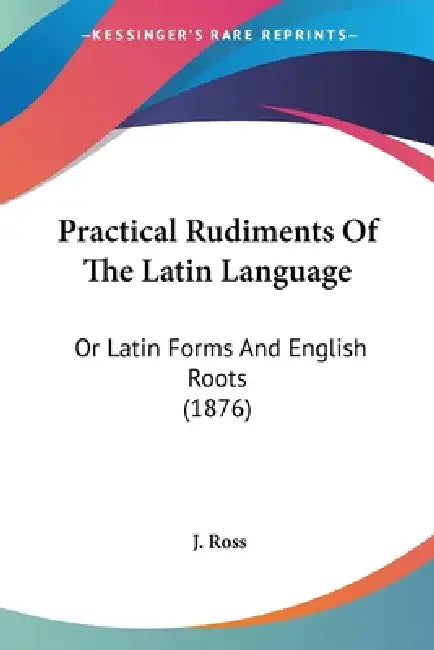 Practical Rudiments Of The Latin Language: Or Latin Forms And English Roots (1876) by J. Ross