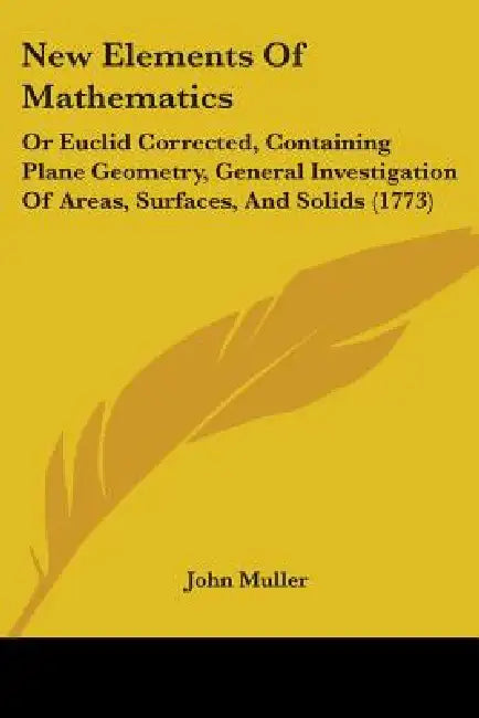 New Elements Of Mathematics: Or Euclid Corrected, Containing Plane Geometry, General Investigation Of Areas, Surfaces, And Solids (1773) by John Muller