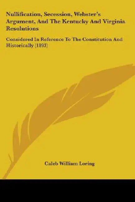 Nullification, Secession, Webster's Argument, And The Kentucky And Virginia Resolutions: Considered In Reference To The Constitution And Historically by Caleb William Loring