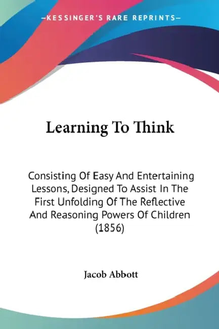 Learning To Think: Consisting Of Easy And Entertaining Lessons, Designed To Assist In The First Unfolding Of The Reflective And Reasoning by Jacob Abbott
