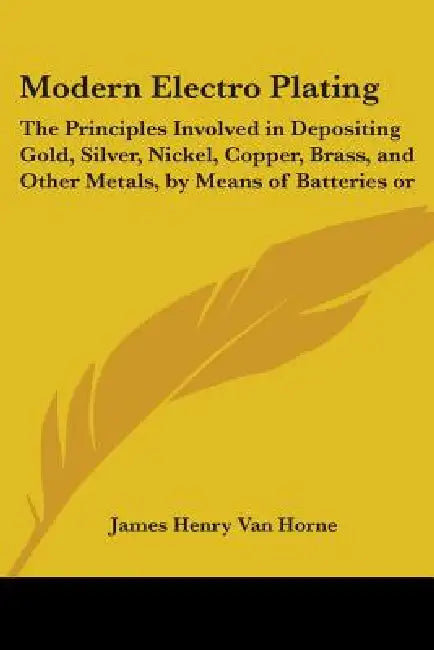 Modern Electro Plating: The Principles Involved in Depositing Gold, Silver, Nickel, Copper, Brass, and Other Metals, by Means of Batteries or by James Henry Van Horne