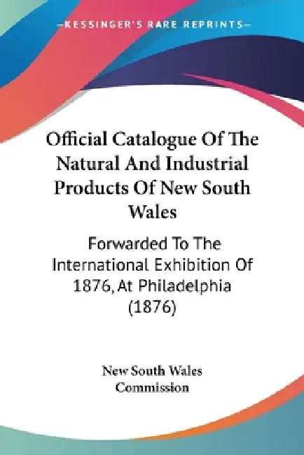 Official Catalogue Of The Natural And Industrial Products Of New South Wales: Forwarded To The International Exhibition Of 1876, At Philadelphia (1876 by New South Wales Commission