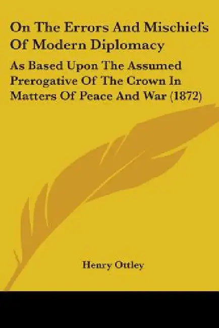 On The Errors And Mischiefs Of Modern Diplomacy: As Based Upon The Assumed Prerogative Of The Crown In Matters Of Peace And War (1872) by Henry Ottley