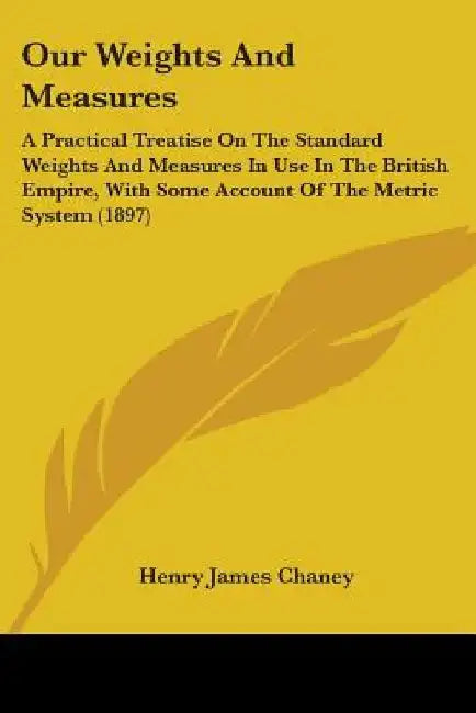 Our Weights And Measures: A Practical Treatise On The Standard Weights And Measures In Use In The British Empire, With Some Account Of The Metri by Henry James Chaney