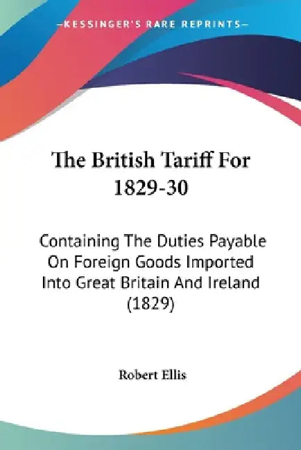 The British Tariff For 1829-30: Containing The Duties Payable On Foreign Goods Imported Into Great Britain And Ireland (1829) by Robert Ellis