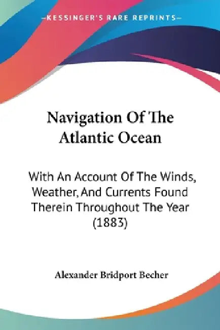 Navigation Of The Atlantic Ocean: With An Account Of The Winds, Weather, And Currents Found Therein Throughout The Year (1883) by Alexander Bridport Becher