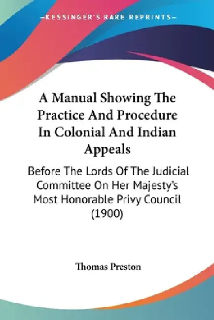 A Manual Showing The Practice And Procedure In Colonial And Indian Appeals: Before The Lords Of The Judicial Committee On Her Majesty's Most Honorable by Thomas Preston