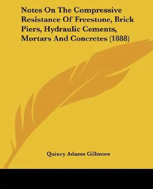 Notes On The Compressive Resistance Of Freestone, Brick Piers, Hydraulic Cements, Mortars And Concretes (1888) by Quincy Adams Gillmore