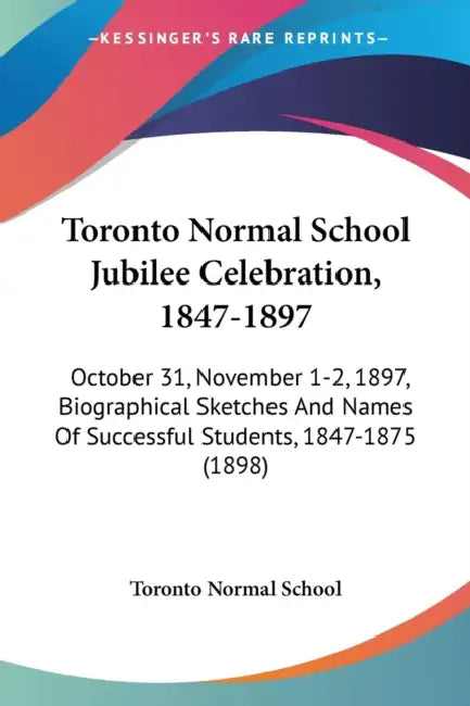 Toronto Normal School Jubilee Celebration, 1847-1897: October 31, November 1-2, 1897, Biographical Sketches And Names Of Successful Students, 1847-187 by Toronto Normal School