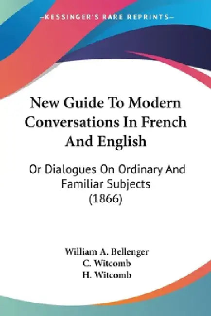 New Guide To Modern Conversations In French And English: Or Dialogues On Ordinary And Familiar Subjects (1866) by William A. Bellenger, C. Witcomb, H. Witcomb