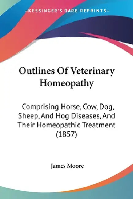 Outlines Of Veterinary Homeopathy: Comprising Horse, Cow, Dog, Sheep, And Hog Diseases, And Their Homeopathic Treatment (1857) by James Moore