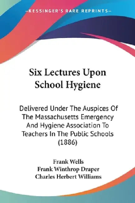 Six Lectures Upon School Hygiene: Delivered Under The Auspices Of The Massachusetts Emergency And Hygiene Association To Teachers In The Public School by Frank Wells, Frank Winthrop Draper, Charles Herbert Williams