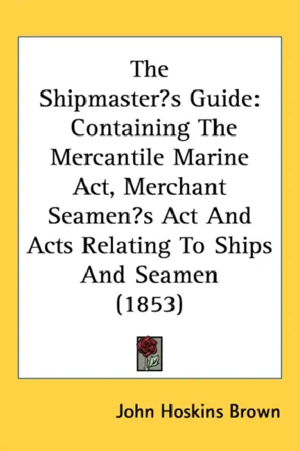 The Shipmaster's Guide: Containing The Mercantile Marine Act, Merchant Seamen's Act And Acts Relating To Ships And Seamen (1853) by John Hoskins Brown
