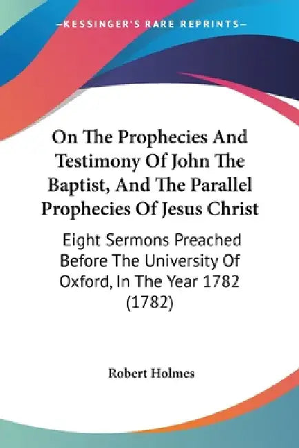 On The Prophecies And Testimony Of John The Baptist, And The Parallel Prophecies Of Jesus Christ: Eight Sermons Preached Before The University Of Oxfo by Robert Holmes