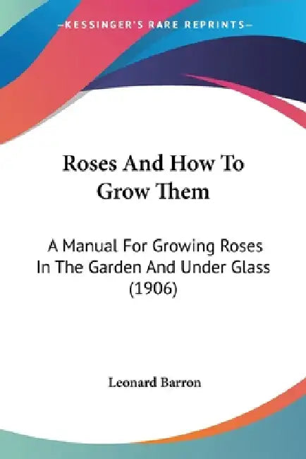 Roses And How To Grow Them: A Manual For Growing Roses In The Garden And Under Glass (1906) by Leonard Barron